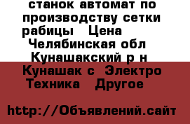 станок автомат по производству сетки рабицы › Цена ­ 200 - Челябинская обл., Кунашакский р-н, Кунашак с. Электро-Техника » Другое   